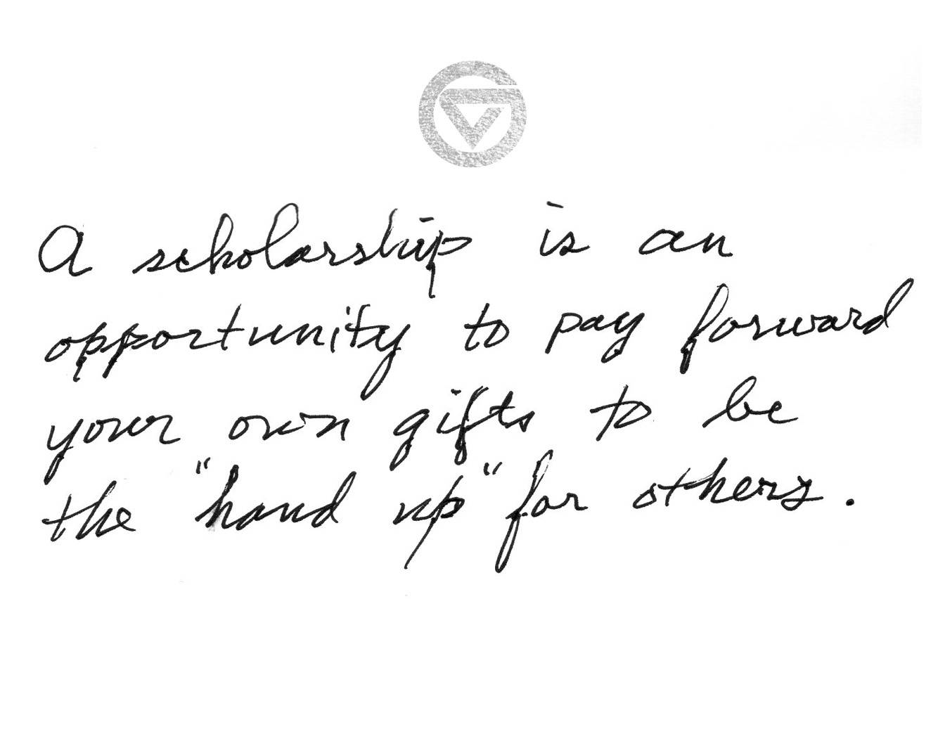 A scholarship is an opportunity to pay forward your own gifts to be the &#8220;hand up&#8221; for others.